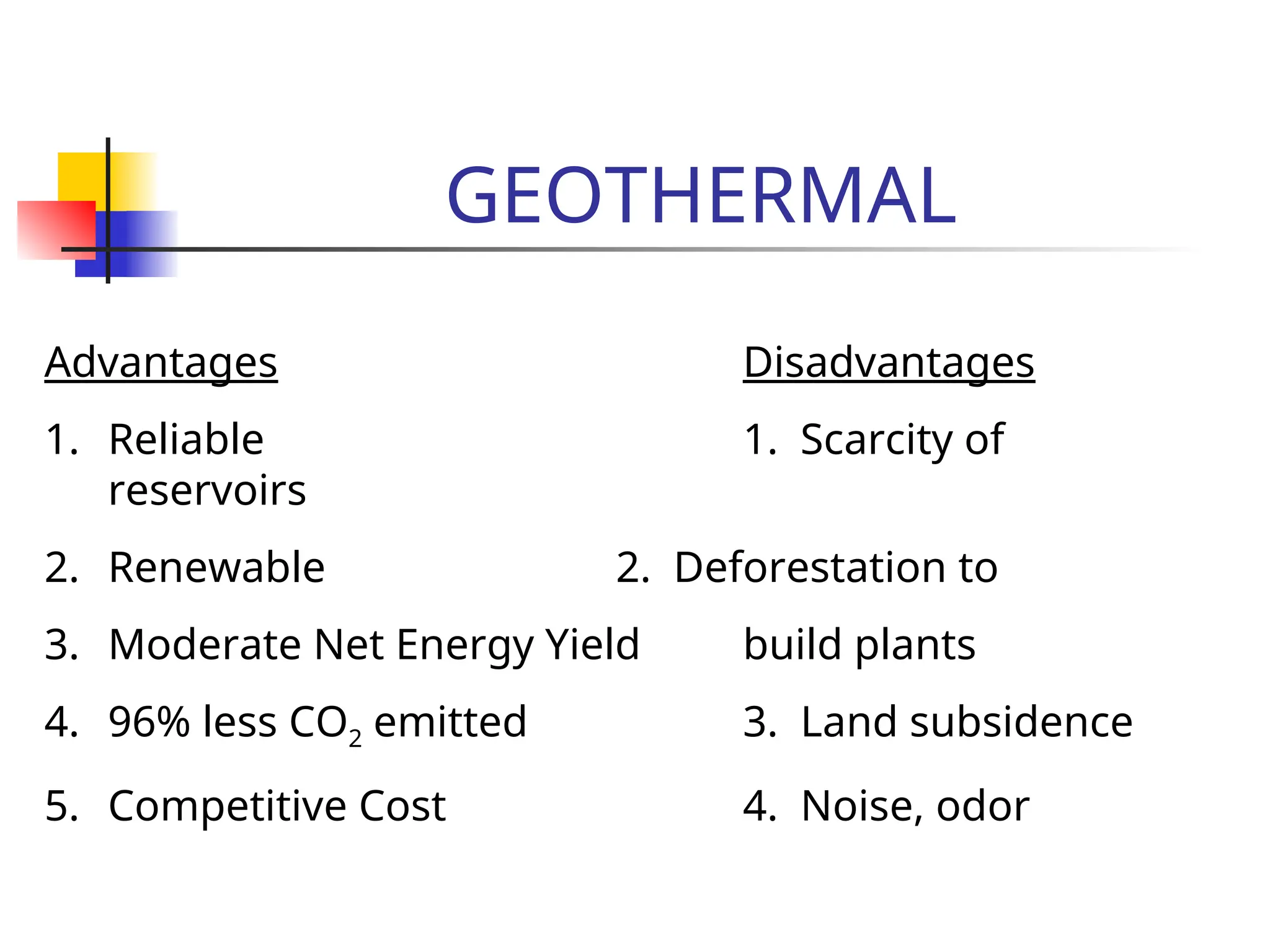 GEOTHERMAL
Advantages Disadvantages
1. Reliable 1. Scarcity of
reservoirs
2. Renewable 2. Deforestation to
3. Moderate Net Energy Yield build plants
4. 96% less CO2 emitted 3. Land subsidence
5. Competitive Cost 4. Noise, odor
 