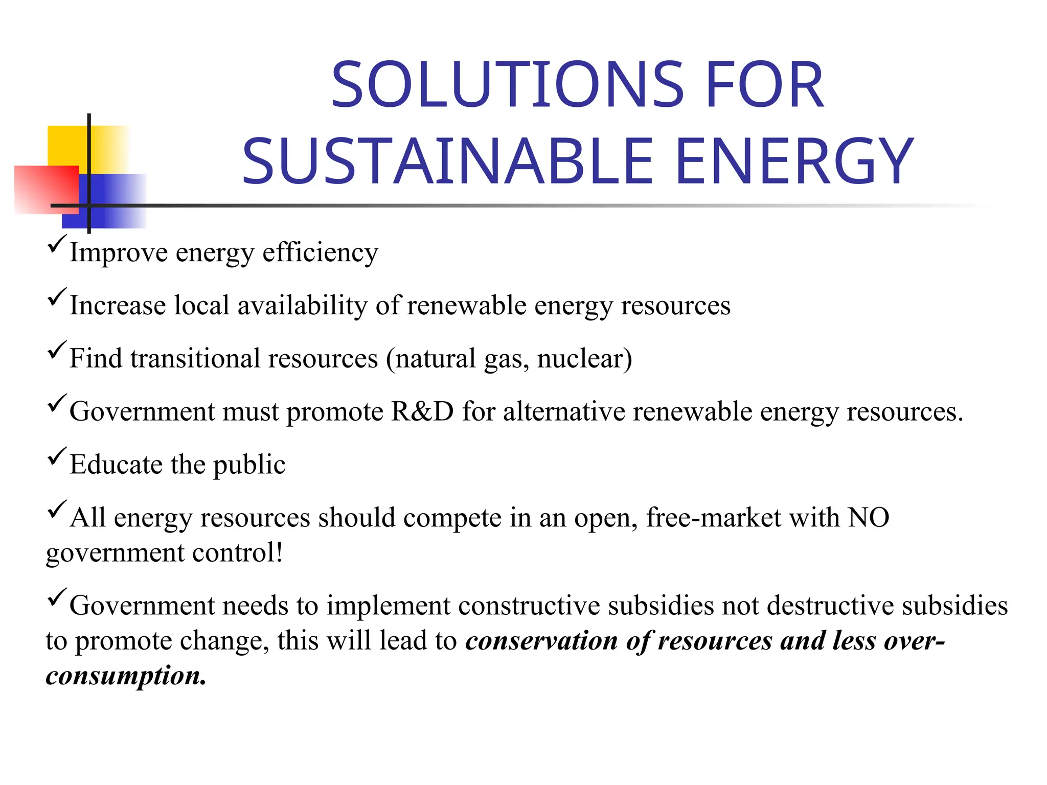 SOLUTIONS FOR
SUSTAINABLE ENERGY
Improve energy efficiency
Increase local availability of renewable energy resources
Find transitional resources (natural gas, nuclear)
Government must promote R&D for alternative renewable energy resources.
Educate the public
All energy resources should compete in an open, free-market with NO
government control!
Government needs to implement constructive subsidies not destructive subsidies
to promote change, this will lead to conservation of resources and less over-
consumption.
 