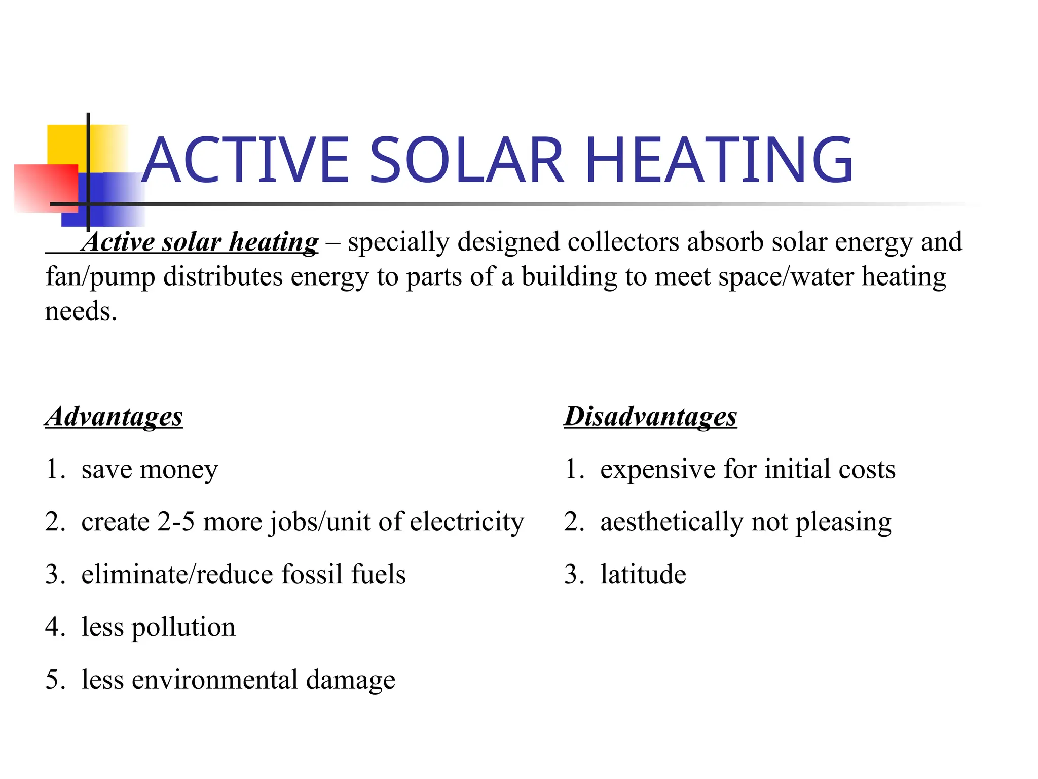 ACTIVE SOLAR HEATING
Active solar heating – specially designed collectors absorb solar energy and
fan/pump distributes energy to parts of a building to meet space/water heating
needs.
Advantages Disadvantages
1. save money 1. expensive for initial costs
2. create 2-5 more jobs/unit of electricity 2. aesthetically not pleasing
3. eliminate/reduce fossil fuels 3. latitude
4. less pollution
5. less environmental damage
 