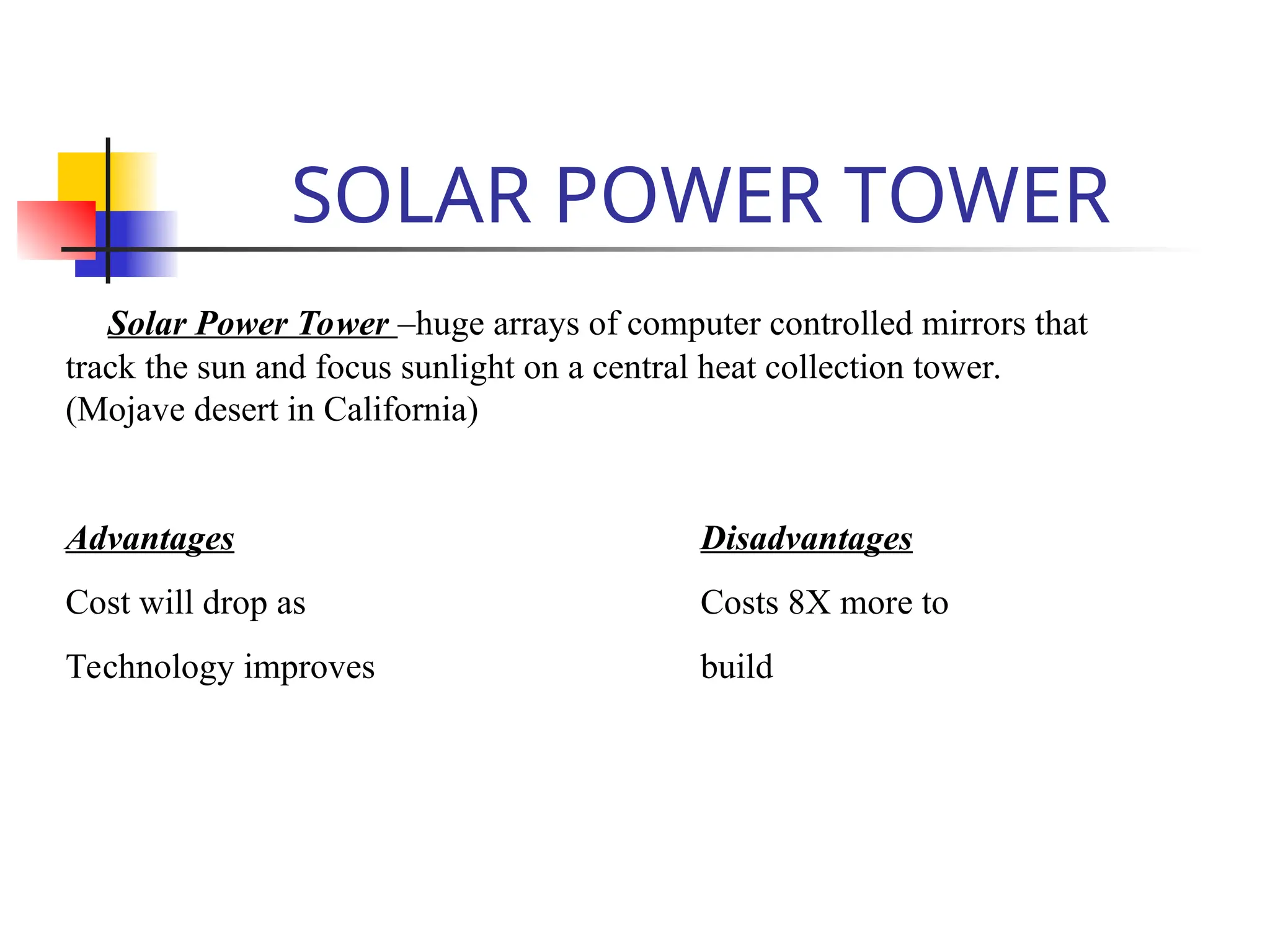 SOLAR POWER TOWER
Solar Power Tower –huge arrays of computer controlled mirrors that
track the sun and focus sunlight on a central heat collection tower.
(Mojave desert in California)
Advantages Disadvantages
Cost will drop as Costs 8X more to
Technology improves build
 