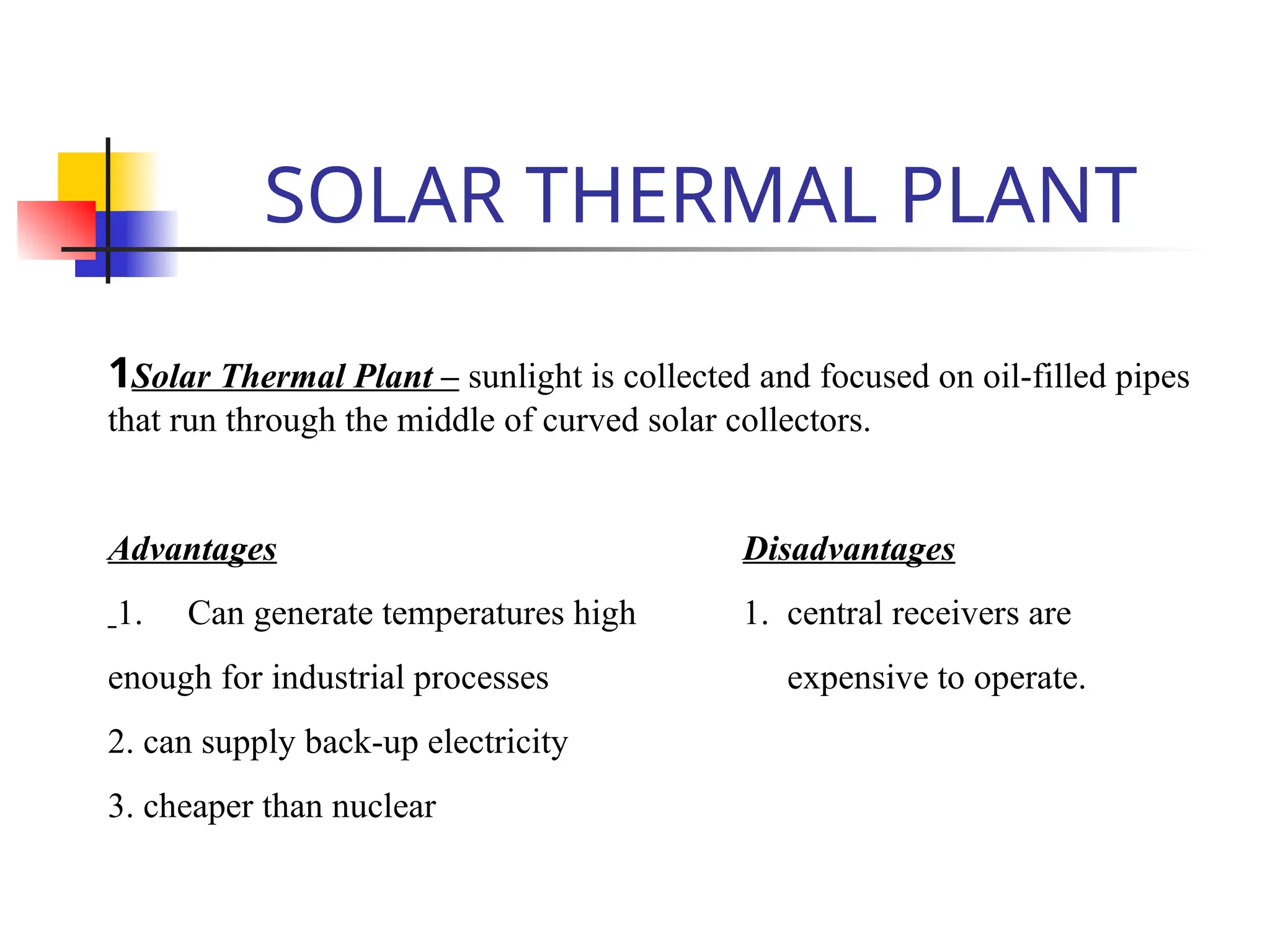 SOLAR THERMAL PLANT
1Solar Thermal Plant – sunlight is collected and focused on oil-filled pipes
that run through the middle of curved solar collectors.
Advantages Disadvantages
1. Can generate temperatures high 1. central receivers are
enough for industrial processes expensive to operate.
2. can supply back-up electricity
3. cheaper than nuclear
 