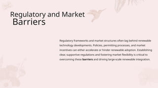 Regulatory and Market
Barriers
Regulatory frameworks and market structures often lag behind renewable
technology developments. Policies, permitting processes, and market
incentives can either accelerate or hinder renewable adoption. Establishing
clear, supportive regulations and fostering market flexibility is critical to
overcoming these barriers and driving large-scale renewable integration.
 