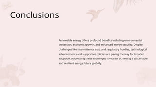 Conclusions
Renewable energy offers profound benefits including environmental
protection, economic growth, and enhanced energy security. Despite
challenges like intermittency, cost, and regulatory hurdles, technological
advancements and supportive policies are paving the way for broader
adoption. Addressing these challenges is vital for achieving a sustainable
and resilient energy future globally.
 