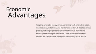 Economic
Advantages
Adopting renewable energy drives economic growth by creating jobs in
manufacturing, installation, and maintenance sectors. It stabilizes energy
prices by reducing dependency on volatile fossil fuel markets and
encourages technological innovation. These factors contribute to a
resilient and competitive economy in a transitioning global market.
 
