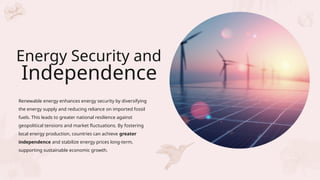 Renewable energy enhances energy security by diversifying
the energy supply and reducing reliance on imported fossil
fuels. This leads to greater national resilience against
geopolitical tensions and market fluctuations. By fostering
local energy production, countries can achieve greater
independence and stabilize energy prices long-term,
supporting sustainable economic growth.
Energy Security and
Independence
 