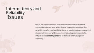 Intermittency and
Reliability
Issues
One of the major challenges is the intermittent nature of renewable
sources like solar and wind, which depend on weather conditions. This
variability can affect grid stability and energy supply consistency. Advanced
storage solutions and grid management technologies are essential to
mitigate these reliability concerns and ensure continuous power
availability.
 