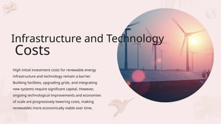 High initial investment costs for renewable energy
infrastructure and technology remain a barrier.
Building facilities, upgrading grids, and integrating
new systems require significant capital. However,
ongoing technological improvements and economies
of scale are progressively lowering costs, making
renewables more economically viable over time.
Infrastructure and Technology
Costs
 
