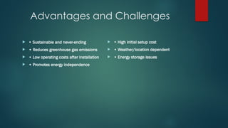 Advantages and Challenges
 • Sustainable and never-ending
 • Reduces greenhouse gas emissions
 • Low operating costs after installation
 • Promotes energy independence
 • High initial setup cost
 • Weather/location dependent
 • Energy storage issues
 