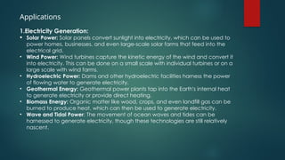 Applications
1.Electricity Generation:
 Solar Power: Solar panels convert sunlight into electricity, which can be used to
power homes, businesses, and even large-scale solar farms that feed into the
electrical grid.
• Wind Power: Wind turbines capture the kinetic energy of the wind and convert it
into electricity. This can be done on a small scale with individual turbines or on a
large scale with wind farms.
• Hydroelectric Power: Dams and other hydroelectric facilities harness the power
of flowing water to generate electricity.
• Geothermal Energy: Geothermal power plants tap into the Earth's internal heat
to generate electricity or provide direct heating.
• Biomass Energy: Organic matter like wood, crops, and even landfill gas can be
burned to produce heat, which can then be used to generate electricity.
• Wave and Tidal Power: The movement of ocean waves and tides can be
harnessed to generate electricity, though these technologies are still relatively
nascent.
 