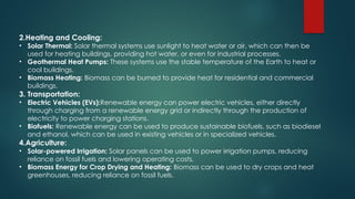 2.Heating and Cooling:
• Solar Thermal: Solar thermal systems use sunlight to heat water or air, which can then be
used for heating buildings, providing hot water, or even for industrial processes.
• Geothermal Heat Pumps: These systems use the stable temperature of the Earth to heat or
cool buildings.
• Biomass Heating: Biomass can be burned to provide heat for residential and commercial
buildings.
3. Transportation:
• Electric Vehicles (EVs):Renewable energy can power electric vehicles, either directly
through charging from a renewable energy grid or indirectly through the production of
electricity to power charging stations.
• Biofuels: Renewable energy can be used to produce sustainable biofuels, such as biodiesel
and ethanol, which can be used in existing vehicles or in specialized vehicles.
4.Agriculture:
• Solar-powered Irrigation: Solar panels can be used to power irrigation pumps, reducing
reliance on fossil fuels and lowering operating costs.
• Biomass Energy for Crop Drying and Heating: Biomass can be used to dry crops and heat
greenhouses, reducing reliance on fossil fuels.
 