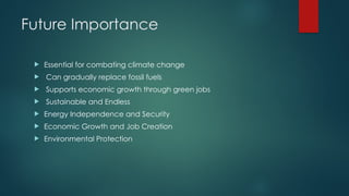 Future Importance
 Essential for combating climate change
 Can gradually replace fossil fuels
 Supports economic growth through green jobs
 Sustainable and Endless
 Energy Independence and Security
 Economic Growth and Job Creation
 Environmental Protection
 