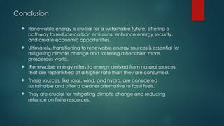 Conclusion
 Renewable energy is crucial for a sustainable future, offering a
pathway to reduce carbon emissions, enhance energy security,
and create economic opportunities.
 Ultimately, transitioning to renewable energy sources is essential for
mitigating climate change and fostering a healthier, more
prosperous world.
 Renewable energy refers to energy derived from natural sources
that are replenished at a higher rate than they are consumed.
 These sources, like solar, wind, and hydro, are considered
sustainable and offer a cleaner alternative to fossil fuels.
 They are crucial for mitigating climate change and reducing
reliance on finite resources.
 