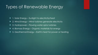 Types of Renewable Energy
 1. Solar Energy – Sunlight to electricity/heat
 2. Wind Energy – Wind turbines generate electricity
 3. Hydropower – Flowing water spins turbines
 4. Biomass Energy – Organic materials for energy
 5. Geothermal Energy – Earth's heat for power or heating
 