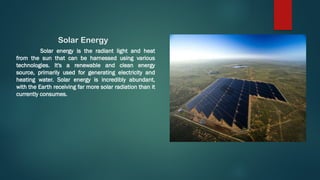 Solar Energy
Solar energy is the radiant light and heat
from the sun that can be harnessed using various
technologies. It's a renewable and clean energy
source, primarily used for generating electricity and
heating water. Solar energy is incredibly abundant,
with the Earth receiving far more solar radiation than it
currently consumes.
 