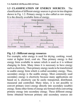 V.S. Patil/B.SC.III/Physics/2021-22/Notes
1
1.3 CLASSIFICATION OF ENERGY SOURCES: The
classification of different energy sources is given in tree diagram
shown in Fig. 1.2. Primary energy is also called as raw energy.
It is the directly available form of energy.
Fig. 1.2 : Different energy resources
For example, solar energy is used for drying, cooking, wood,
water at higher level, coal etc. Thus primary energy is that
energy form available in nature which is used as it is without
changing its form. Many times it is necessary to have energy
such as electricity. Then primary energy needs to be transformed
to usable energy form which is called secondary energy. Thus,
secondary energy is the usable energy. Most commonly used
secondary energy is electricity because many applications are
based on it, electricity can be easily transported, distributed,
measured and controlled. Many times, it is not possible to
convert primary (raw) energy directly into secondary (usable)
energy. Some other forms of energy are formed while converting
primary energy into secondary energy. These different energy
forms obtained between primary and secondary sources are
 