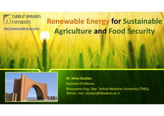 Renewable Energy for Sustainable
Agriculture and Food Security
Renewable Energy for Sustainable
Agriculture and Food Security
Dr. Shiva Gorjian,
Assistant Professor,
Biosystems Eng. Dep. Tarbiat Modares University (TMU),
Tehran, Iran. Gorjian@Modares.ac.ir
http://www.modares.ac.ir/en/
 