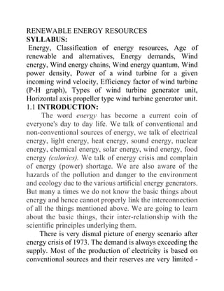 RENEWABLE ENERGY RESOURCES
SYLLABUS:
Energy, Classification of energy resources, Age of
renewable and alternatives, Energy demands, Wind
energy, Wind energy chains, Wind energy quantum, Wind
power density, Power of a wind turbine for a given
incoming wind velocity, Efficiency factor of wind turbine
(P-H graph), Types of wind turbine generator unit,
Horizontal axis propeller type wind turbine generator unit.
1.1 INTRODUCTION:
The word energy has become a current coin of
everyone's day to day life. We talk of conventional and
non-conventional sources of energy, we talk of electrical
energy, light energy, heat energy, sound energy, nuclear
energy, chemical energy, solar energy, wind energy, food
energy (calories). We talk of energy crisis and complain
of energy (power) shortage. We are also aware of the
hazards of the pollution and danger to the environment
and ecology due to the various artificial energy generators.
But many a times we do not know the basic things about
energy and hence cannot properly link the interconnection
of all the things mentioned above. We are going to learn
about the basic things, their inter-relationship with the
scientific principles underlying them.
There is very dismal picture of energy scenario after
energy crisis of 1973. The demand is always exceeding the
supply. Most of the production of electricity is based on
conventional sources and their reserves are very limited -
 