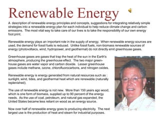 Renewable EnergyA  description of renewable energy principles and concepts, suggestions for integrating relatively simple strategies into a renewable energy plan for each individual to help reduce climate change and carbon emissions.  The most vital way to take care of our lives is to take the responsibility of our own energy foot print. Renewable energy plays an important role in the supply of energy.  When renewable energy sources are used, the demand for fossil fuels is reduced.  Unlike fossil fuels, non-biomass renewable sources of energy (photovoltaics, wind, hydropower, and geothermal) do not directly emit greenhouse gases. Greenhouse gases are gases that trap the heat of the sun in the Earth&apos;s atmosphere, producing the greenhouse effect.  The two major green- house gases are water vapor and carbon dioxide.  Lesser greenhouse gases include methane, ozone, chlorofluorocarbons, and nitrogen oxides.  Renewable energy is energy generated from natural resources such as :   sunlight, wind, tides, and geothermal heat which are renewable (naturally  replenished). The use of renewable energy is not new.  More than 150 years ago wood,  which is one form of biomass, supplied up to 90 percent of the energy  needs.  As the use of coal, petroleum, and natural gas expanded, the  United States became less reliant on wood as an energy source.   Now over half of renewable energy goes to producing electricity.  The next  largest use is the production of heat and steam for industrial purposes.   