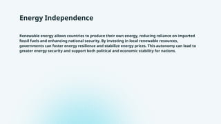 Energy Independence
Renewable energy allows countries to produce their own energy, reducing reliance on imported
fossil fuels and enhancing national security. By investing in local renewable resources,
governments can foster energy resilience and stabilize energy prices. This autonomy can lead to
greater energy security and support both political and economic stability for nations.
 