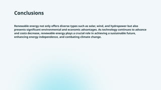 Conclusions
Renewable energy not only offers diverse types such as solar, wind, and hydropower but also
presents significant environmental and economic advantages. As technology continues to advance
and costs decrease, renewable energy plays a crucial role in achieving a sustainable future,
enhancing energy independence, and combating climate change.
 