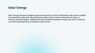 Solar Energy
Solar energy harnesses sunlight to generate electricity or heat. Photovoltaic cells convert sunlight
into electricity, while solar thermal systems collect and use heat for domestic hot water or
heating. The technology is scalable from small residential systems to large solar farms, making it
one of the fastest-growing renewable energy sources.
 