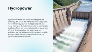 Hydropower
Hydropower utilizes the flow of water to generate
electricity. It is one of the oldest and most widely used
renewable energy sources. Hydropower plants can
range from large dams that store water in reservoirs to
small run-of-the-river systems that use the natural flow
of rivers. Benefits include low greenhouse gas
emissions and the ability to provide consistent, reliable
energy through pumped storage systems that can
generate electricity on demand.
 