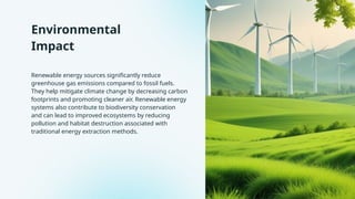 Environmental
Impact
Renewable energy sources significantly reduce
greenhouse gas emissions compared to fossil fuels.
They help mitigate climate change by decreasing carbon
footprints and promoting cleaner air. Renewable energy
systems also contribute to biodiversity conservation
and can lead to improved ecosystems by reducing
pollution and habitat destruction associated with
traditional energy extraction methods.
 