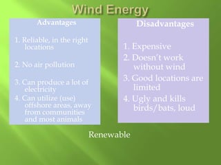 Advantages

Disadvantages

1. Reliable, in the right
locations
2. No air pollution
3. Can produce a lot of
electricity
4. Can utilize (use)
offshore areas, away
from communities
and most animals

1. Expensive
2. Doesn’t work
without wind
3. Good locations are
limited
4. Ugly and kills
birds/bats, loud

Renewable

 