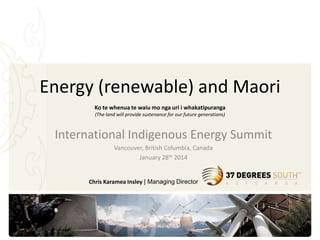 Energy (renewable) and Maori
Ko te whenua te waiu mo nga uri i whakatipuranga
(The land will provide sustenance for our future generations)

International Indigenous Energy Summit
Vancouver, British Columbia, Canada
January 28th 2014

Chris Karamea Insley | Managing Director

 