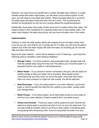Want to save money and help the planet? Check out our Renewable Energy guide:
http://www.energyoutback.com/renewable	
   Page	
  10	
  
However, not every home can benefit from a simple, flat plate solar collector. In colder
climates where that water might freeze, you will need a more indirect system. In this
case, you will need an evacuated tube system. What evacuated tubes do is surround
the water pipes with glass tubes that have inert air in them. This counteracts the
ambient air temperature so only the sun’s energy affects the overall temperature.
Additionally, those pipes will usually contain some kind of coolant rather than water. The
heated coolant is then transferred to a separate water tank to heat potable water. The
water never freezes, the pipes stay strong, and you have hot water even in the winter.
Implementation
Putting in a solar hot water system starts with analysis of your hot water needs. How
much do you use, and what do you currently pay for it? Likely, you will never be able to
replace your entire hot water supply with solar hot water, but anything you do now will
help your bills in the future.
Beyond the solar collector – which will be between 4 and 12 feet long – you’ll need the
following parts to complete a solar heating installation:
• Storage Tanks – For active systems using evacuated tubes, storage tanks will
hold the potable water away from the roof. This allows you to heat the water in a
separate location more safely in cold temperatures.
• Water Heater – If you choose to remain connected to the grid, with the option for
outside energy to heat your water, this is important. Most people remain
connected to be sure they never run out of hot water. If the solar tank drains
when you have company or it gets too cold outside, this will be welcome.
• Heat Exchanger – If you are using coolant in your solar collectors, you’ll need
pipes or coils to transfer the heat from the coolant to your water, usually inside
your storage tanks.
• Water Pumps – In an active system, you’ll need water pumps to move water to
and from your solar collectors. Passive systems don’t use water pumps.
• Valves and Controls – These are used in active systems as well. Controls will
determine where water is pumped and when to turn on your hot water tank. You
can also install an isolation valve to cut off your solar system if something goes
wrong along with a tempering valve. If you’re using direct hot water from your
 