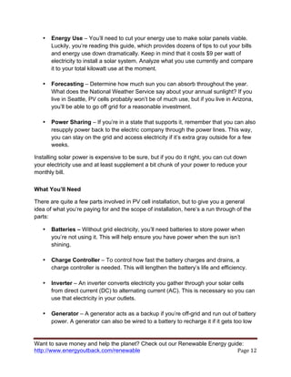 Want to save money and help the planet? Check out our Renewable Energy guide:
http://www.energyoutback.com/renewable	
   Page	
  12	
  
• Energy Use – You’ll need to cut your energy use to make solar panels viable.
Luckily, you’re reading this guide, which provides dozens of tips to cut your bills
and energy use down dramatically. Keep in mind that it costs $9 per watt of
electricity to install a solar system. Analyze what you use currently and compare
it to your total kilowatt use at the moment.
• Forecasting – Determine how much sun you can absorb throughout the year.
What does the National Weather Service say about your annual sunlight? If you
live in Seattle, PV cells probably won’t be of much use, but if you live in Arizona,
you’ll be able to go off grid for a reasonable investment.
• Power Sharing – If you’re in a state that supports it, remember that you can also
resupply power back to the electric company through the power lines. This way,
you can stay on the grid and access electricity if it’s extra gray outside for a few
weeks.
Installing solar power is expensive to be sure, but if you do it right, you can cut down
your electricity use and at least supplement a bit chunk of your power to reduce your
monthly bill.
What You’ll Need
There are quite a few parts involved in PV cell installation, but to give you a general
idea of what you’re paying for and the scope of installation, here’s a run through of the
parts:
• Batteries – Without grid electricity, you’ll need batteries to store power when
you’re not using it. This will help ensure you have power when the sun isn’t
shining.
• Charge Controller – To control how fast the battery charges and drains, a
charge controller is needed. This will lengthen the battery’s life and efficiency.
• Inverter – An inverter converts electricity you gather through your solar cells
from direct current (DC) to alternating current (AC). This is necessary so you can
use that electricity in your outlets.
• Generator – A generator acts as a backup if you’re off-grid and run out of battery
power. A generator can also be wired to a battery to recharge it if it gets too low
 