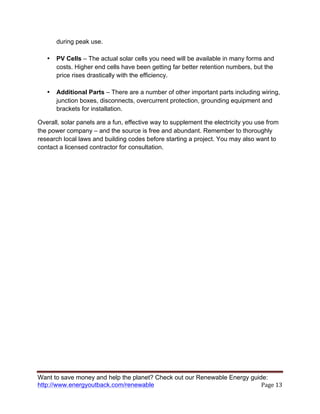 Want to save money and help the planet? Check out our Renewable Energy guide:
http://www.energyoutback.com/renewable	
   Page	
  13	
  
during peak use.
• PV Cells – The actual solar cells you need will be available in many forms and
costs. Higher end cells have been getting far better retention numbers, but the
price rises drastically with the efficiency.
• Additional Parts – There are a number of other important parts including wiring,
junction boxes, disconnects, overcurrent protection, grounding equipment and
brackets for installation.
Overall, solar panels are a fun, effective way to supplement the electricity you use from
the power company – and the source is free and abundant. Remember to thoroughly
research local laws and building codes before starting a project. You may also want to
contact a licensed contractor for consultation.
 