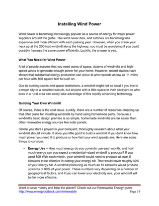 Want to save money and help the planet? Check out our Renewable Energy guide:
http://www.energyoutback.com/renewable	
   Page	
  14	
  
Installing Wind Power
Wind power is becoming increasingly popular as a source of energy for major power
suppliers around the globe. The wind never dies, and turbines are becoming less
expensive and more efficient with each passing year. However, when you crane your
neck up at the 200-foot windmill along the highway, you must be wondering if you could
possibly harness the same power efficiently. Luckily, the answer is yes.
What You Need for Wind Power
A lot of people assume that you need acres of space, dozens of windmills and high-
speed winds to generate enough power for your home. However, recent studies have
shown that substantial energy production can occur at wind speeds as low as 11 miles
per hour with 100 square feet to build on.
Due to building codes and space restrictions, a windmill might not be ideal if you live in
a major city or a crowded suburb, but anyone with a little space in their backyard or who
lives in a rural area can easily take advantage of this rapidly advancing technology.
Building Your Own Windmill
Of course, there is the cost issue. Luckily, there are a number of resources cropping up
that offer plans for installing windmills by hand using homemade parts. Because a
windmill’s basic design premise is so simple, homemade windmills are far easier than
other renewable energy sources like solar panels.
Before you start a project in your backyard, thoroughly research about what your
windmill should include. It does you little good to build a windmill if you don’t know how
much power you need it to produce or how fast your wind speeds are. Here are some
things to consider:
• Energy Use – How much energy do you currently use each month, and how
much energy can you expect a residential--sized windmill to produce? If you
used 800 kWh each month, your windmill would need to produce at least 5
kilowatts to be effective in cutting your energy bill. That would cover roughly 40%
of your energy bill. A windmill producing as much as 15 kilowatts would produce
upwards of 90% of your power. These numbers vary depending on a number of
geographical factors, and if you can lower your electricity use, your windmill will
be far more effective.
 