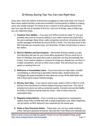Want to save money and help the planet? Check out our Renewable Energy guide:
http://www.energyoutback.com/renewable	
   Page	
  17	
  
30 Money-Saving Tips You Can Use Right Now
Every year, there are millions of Americans struggling to make ends meet, and most of
them never realize that they could save hundreds if not thousands of dollars by making
some very simple changes. For those of you in search of cost-cutting solutions that
don’t turn your life into an episode of Survivor, here are 30 simple, easy to follow tips
you can implement today.
1. Combine Your Utilities – If you pay over $100 a month for cable TV, you can
probably save a lot of money by adding in your cable Internet and phone bill to
the same package. Many times, cable companies and phone companies are able
to offer packages of all three for around $100 a month. You may lose some of the
500 channels you currently enjoy, but remember, it’ll take compromises to save a
few dollars.
2. Send in Rebates and Use Coupons – Remember all those rebates you got
from Best Buy last year for your home office equipment? Did you send any of
them in? Rebates may seem like a pain to deal with, but they are basically free
money. If you receive rebates or coupons for things you already buy, put them in
a folder somewhere, and act on them once a week. This will ensure you never
space on sending them out.
3. Refinance or Consolidate Loans – If you have loans or major debt, consider
consolidating or refinancing to get better interest rates. Student loans and
mortgages are great examples as they allow you to pay off the debt faster and
with a fixed rate to reduce interest charges.
4. Borrow, Don’t Buy – If you want to read a book, watch a DVD or listen to a CD,
borrow it from the library or a friend instead of buying it brand new. The cost of
entertainment alone can add up extremely quickly. Consider services like Netflix
for DVDs or Pandora Internet radio for music – both of which have low
subscription fees.
5. Magazine Subscriptions – If you currently buy magazines (or newspapers),
replace those hefty monthly fees with a single subscription cost. Most magazines
can be had for an 80% discount if you subscribe for the whole year.
6. Order or Buy Groceries Online – These days, you can buy nearly anything
online. Add your groceries to that list. Services like Fresh Direct and websites like
 
