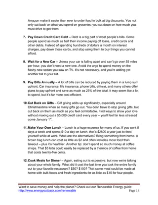 Want to save money and help the planet? Check out our Renewable Energy guide:
http://www.energyoutback.com/renewable	
   Page	
  18	
  
Amazon make it easier than ever to order food in bulk at big discounts. You not
only cut back on what you spend on groceries; you cut down on how much you
must drive to get them.
7. Pay Down Credit Card Debt – Debt is a big part of most people’s bills. Some
people spend as much as half their income paying off loans, credit cards and
other debts. Instead of spending hundreds of dollars a month on interest
charges, pay down those cards, and stop using them to buy things you cannot
afford.
8. Wait for a New Car – Unless your car is falling apart and can’t go over 55 miles
per hour, you don’t need a new one. Avoid the urge to spend money on the
flashy new sedan you saw on TV. It’s not necessary, and you’re adding yet
another bill to your list.
9. Pay Bills Annually – A lot of bills can be reduced by paying them in a lump sum
upfront. Car insurance, life insurance, phone bills,	
  oil	
  heat, and many others offer
plans to pay upfront and save as much as 25% of the total. It may seem like a lot
to spend, but it’s far more cost efficient.
10.Cut Back on Gifts – Gift giving adds up significantly, especially around
Christmastime when so many gifts go out. You don’t have to stop giving gifts, but
cut back on them as much as you feel comfortable. Find ways to show your love
without maxing out a $5,000 credit card every year – you’ll feel far less stressed
come January 1st
.
11.Make Your Own Lunch – Lunch is a huge expense for many of us. If you work 5
days a week and spend $10 a day on lunch, that’s $2600 a year just to feed
yourself while at work. What are the alternatives? Bring something from home. A
brown bag lunch can cost as little as $2 and often includes more food than
takeout – plus it’s healthier. Another tip: don’t spend so much money at coffee
shops. That $5 latte could easily be replaced by a thermos of coffee from home
that costs twenty-five cents.
12.Cook Meals for Dinner – Again, eating out is expensive, but now we’re talking
about your whole family. What did it cost the last time you took the entire family
out to your favorite restaurant? $50? $100? That same meal could be made at
home with bulk foods and fresh ingredients for as little as $10 for four people.
 