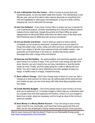 Want to save money and help the planet? Check out our Renewable Energy guide:
http://www.energyoutback.com/renewable	
   Page	
  19	
  
13.Join a Wholesale Club like Costco – When it comes to buying food and
household goods, no one has better deals than Costco. The membership is only
$50 per year, and you’ll be able to take massive discounts on everything from
milk and vegetables to toilet paper and toothpaste. It may be a hefty monthly
shopping trip, but it’s well worth the savings.
14.Use Free Software – If you have a home office or simply use your computer for
a lot of personal projects, consider downloading and using free software options
instead of pricy retail tools. Google Documents and Open Office are great
replacements for Microsoft Office while Paint.net offers many of the basic tools
that Photoshop does for $600 less than its pricy counterpart.
15.Cut out Snacks and Drinks – A lot of what you spend on food could be
completely cut out simply by eating less. Evaluate how much you spend on
things like potato chips, candy, sodas and other junk food, and start cutting it out.
Even if you replace it all with more expensive fruits and healthy snacks, I can
guarantee you’ll spend less in the long run. Another big money waster:
beverages like soda, energy drinks and alcohol.
16.Exercise and Eat Healthy – By eating healthier and exercising regularly, you’ll
save money in a number of ways. First, you’ll have more energy and get more
done. Second, you won’t need to buy as many medications or see the doctor
nearly as much. Finally, you’ll be happy going for a walk or talking with your
family. You won’t need so many distractions and extra gadgets to keep you
happy. A healthy body is a happy, inexpensive body.
17.Save Leftover Change – Don’t toss change away or leave it in your car. Get a
change jar to start saving it for future use. By setting aside all the extra pennies
and nickels you get, you can come away with hefty three-figure paydays every
few weeks.
18.Create Monthly Budgets – One of the easiest ways to save money is to know
what you’re spending it on. A monthly budget is vital to help you understand what
you actually need and what expenses are frivolous. Check in on your budget at
least once a week, adjust as necessary, and try to get as close to the minimum
spend as possible.
19.Save Money in a Money Market Account – If you are trying to save money,
make it work for you. Eventually, you’ll want that money going into CDs and
IRAs, but for now at least get a money market savings account. Even just extra
 