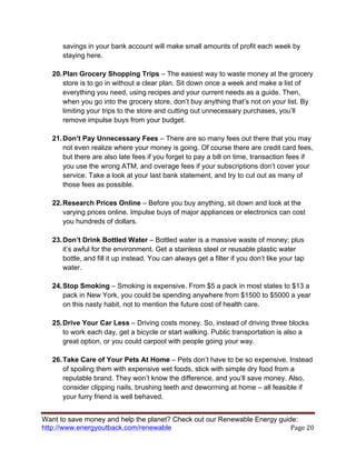 Want to save money and help the planet? Check out our Renewable Energy guide:
http://www.energyoutback.com/renewable	
   Page	
  20	
  
savings in your bank account will make small amounts of profit each week by
staying here.
20.Plan Grocery Shopping Trips – The easiest way to waste money at the grocery
store is to go in without a clear plan. Sit down once a week and make a list of
everything you need, using recipes and your current needs as a guide. Then,
when you go into the grocery store, don’t buy anything that’s not on your list. By
limiting your trips to the store and cutting out unnecessary purchases, you’ll
remove impulse buys from your budget.
21.Don’t Pay Unnecessary Fees – There are so many fees out there that you may
not even realize where your money is going. Of course there are credit card fees,
but there are also late fees if you forget to pay a bill on time, transaction fees if
you use the wrong ATM, and overage fees if your subscriptions don’t cover your
service. Take a look at your last bank statement, and try to cut out as many of
those fees as possible.
22.Research Prices Online – Before you buy anything, sit down and look at the
varying prices online. Impulse buys of major appliances or electronics can cost
you hundreds of dollars.
23.Don’t Drink Bottled Water – Bottled water is a massive waste of money; plus
it’s awful for the environment. Get a stainless steel or reusable plastic water
bottle, and fill it up instead. You can always get a filter if you don’t like your tap
water.
24.Stop Smoking – Smoking is expensive. From $5 a pack in most states to $13 a
pack in New York, you could be spending anywhere from $1500 to $5000 a year
on this nasty habit, not to mention the future cost of health care.
25.Drive Your Car Less – Driving costs money. So, instead of driving three blocks
to work each day, get a bicycle or start walking. Public transportation is also a
great option, or you could carpool with people going your way.
26.Take Care of Your Pets At Home – Pets don’t have to be so expensive. Instead
of spoiling them with expensive wet foods, stick with simple dry food from a
reputable brand. They won’t know the difference, and you’ll save money. Also,
consider clipping nails, brushing teeth and deworming at home – all feasible if
your furry friend is well behaved.
 