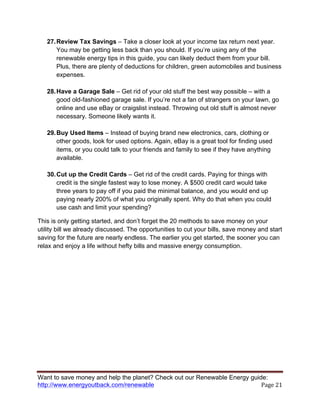 Want to save money and help the planet? Check out our Renewable Energy guide:
http://www.energyoutback.com/renewable	
   Page	
  21	
  
27.Review Tax Savings – Take a closer look at your income tax return next year.
You may be getting less back than you should. If you’re using any of the
renewable energy tips in this guide, you can likely deduct them from your bill.
Plus, there are plenty of deductions for children, green automobiles and business
expenses.
28.Have a Garage Sale – Get rid of your old stuff the best way possible – with a
good old-fashioned garage sale. If you’re not a fan of strangers on your lawn, go
online and use eBay or craigslist instead. Throwing out old stuff is almost never
necessary. Someone likely wants it.
29.Buy Used Items – Instead of buying brand new electronics, cars, clothing or
other goods, look for used options. Again, eBay is a great tool for finding used
items, or you could talk to your friends and family to see if they have anything
available.
30.Cut up the Credit Cards – Get rid of the credit cards. Paying for things with
credit is the single fastest way to lose money. A $500 credit card would take
three years to pay off if you paid the minimal balance, and you would end up
paying nearly 200% of what you originally spent. Why do that when you could
use cash and limit your spending?
This is only getting started, and don’t forget the 20 methods to save money on your
utility bill we already discussed. The opportunities to cut your bills, save money and start
saving for the future are nearly endless. The earlier you get started, the sooner you can
relax and enjoy a life without hefty bills and massive energy consumption.
 