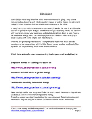 Want to save money and help the planet? Check out our Renewable Energy guide:
http://www.energyoutback.com/renewable	
   Page	
  22	
  
Conclusion
Some people never stop and think about where their money is going. They spend
indiscriminately, throwing cash into the dustbin instead of setting it aside for retirement,
college or other expenses that are almost sure to come up in the future.
In today’s economy, with our energy sources running lower by the year, it won’t long be
possible to ignore changes that you need to make in your spending habits. So, sit down
with your family, review your expenses, and start slashing them down to size. Review
the renewable energy you could be using right now and how much less energy you
could be using with some simple, pain-free changes.
Trust me, the grumbling will die down. The right habits might even mean an extra
vacation or a few extra outings with the kids. Saving money is only a small part of the
equation, but for your family, it can make all the difference.
Watch these videos for more money-saving tips for your eco-friendly lifestyle:
Simple DIY method for slashing your power bill
http://www.energyoutback.com/sterling
How to use a hidden secret to get free energy
http://www.energyoutback.com/teslaenergy
Generate free electricity from radiant energy
http://www.energyoutback.com/sky4energy
been hand-picked for your enjoyment! Take the time to watch them now – they will help
you to save a lot of environmental impact and money.
These free videos have been hand-picked for your enjoyment! Take the time to watch
them now – they will help you to save a lot of environmental impact and money.
 