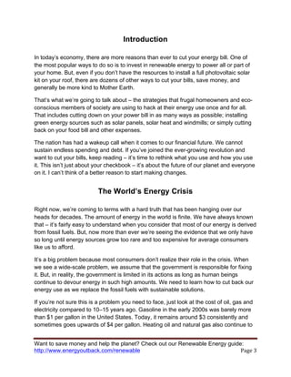 Want to save money and help the planet? Check out our Renewable Energy guide:
http://www.energyoutback.com/renewable	
   Page	
  3	
  
Introduction
In today’s economy, there are more reasons than ever to cut your energy bill. One of
the most popular ways to do so is to invest in renewable energy to power all or part of
your home. But, even if you don’t have the resources to install a full photovoltaic solar
kit on your roof, there are dozens of other ways to cut your bills, save money, and
generally be more kind to Mother Earth.
That’s what we’re going to talk about – the strategies that frugal homeowners and eco-
conscious members of society are using to hack at their energy use once and for all.
That includes cutting down on your power bill in as many ways as possible; installing
green energy sources such as solar panels, solar heat and windmills; or simply cutting
back on your food bill and other expenses.
The nation has had a wakeup call when it comes to our financial future. We cannot
sustain endless spending and debt. If you’ve joined the ever-growing revolution and
want to cut your bills, keep reading – it’s time to rethink what you use and how you use
it. This isn’t just about your checkbook – it’s about the future of our planet and everyone
on it. I can’t think of a better reason to start making changes.
The World’s Energy Crisis
Right now, we’re coming to terms with a hard truth that has been hanging over our
heads for decades. The amount of energy in the world is finite. We have always known
that – it’s fairly easy to understand when you consider that most of our energy is derived
from fossil fuels. But, now more than ever we’re seeing the evidence that we only have
so long until energy sources grow too rare and too expensive for average consumers
like us to afford.
It’s a big problem because most consumers don’t realize their role in the crisis. When
we see a wide-scale problem, we assume that the government is responsible for fixing
it. But, in reality, the government is limited in its actions as long as human beings
continue to devour energy in such high amounts. We need to learn how to cut back our
energy use as we replace the fossil fuels with sustainable solutions.
If you’re not sure this is a problem you need to face, just look at the cost of oil, gas and
electricity compared to 10–15 years ago. Gasoline in the early 2000s was barely more
than $1 per gallon in the United States. Today, it remains around $3 consistently and
sometimes goes upwards of $4 per gallon. Heating oil and natural gas also continue to
 