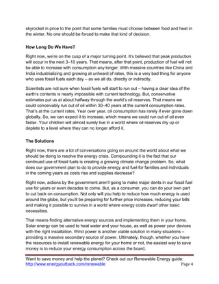 Want to save money and help the planet? Check out our Renewable Energy guide:
http://www.energyoutback.com/renewable	
   Page	
  4	
  
skyrocket in price to the point that some families must choose between food and heat in
the winter. No one should be forced to make that kind of decision.
How Long Do We Have?
Right now, we’re on the cusp of a major turning point. It’s believed that peak production
will occur in the next 3–10 years. That means, after that point, production of fuel will not
be able to increase with consumption any longer. With massive countries like China and
India industrializing and growing at unheard of rates, this is a very bad thing for anyone
who uses fossil fuels each day – as we all do, directly or indirectly.
Scientists are not sure when fossil fuels will start to run out – having a clear idea of the
earth’s contents is nearly impossible with current technology. But, conservative
estimates put us at about halfway through the world’s oil reserves. That means we
could conceivably run out of oil within 30–40 years at the current consumption rates.
That’s at the current rates. Year over year, oil consumption has rarely if ever gone down
globally. So, we can expect it to increase, which means we could run out of oil even
faster. Your children will almost surely live in a world where oil reserves dry up or
deplete to a level where they can no longer afford it.
The Solutions
Right now, there are a lot of conversations going on around the world about what we
should be doing to resolve the energy crisis. Compounding it is the fact that our
continued use of fossil fuels is creating a growing climate change problem. So, what
does our government plan to do to provide energy and fuel for families and individuals
in the coming years as costs rise and supplies decrease?
Right now, actions by the government aren’t going to make major dents in our fossil fuel
use for years or even decades to come. But, as a consumer, you can do your own part
to cut back on consumption. Not only will you help to reduce how much energy is used
around the globe, but you’ll be preparing for further price increases, reducing your bills
and making it possible to survive in a world where energy costs dwarf other basic
necessities.
That means finding alternative energy sources and implementing them in your home.
Solar energy can be used to heat water and your house, as well as power your devices
with the right installation. Wind power is another viable solution in many situations –
providing a massive secondary source of power. Ultimately, though, whether you have
the resources to install renewable energy for your home or not, the easiest way to save
money is to reduce your energy consumption across the board.
 