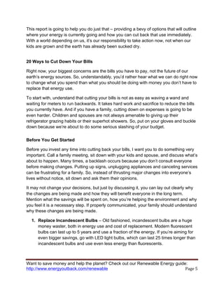 Want to save money and help the planet? Check out our Renewable Energy guide:
http://www.energyoutback.com/renewable	
   Page	
  5	
  
This report is going to help you do just that – providing a bevy of options that will outline
where your energy is currently going and how you can cut back that use immediately.
With a world depending on us, it’s our responsibility to take action now, not when our
kids are grown and the earth has already been sucked dry.
20 Ways to Cut Down Your Bills
Right now, your biggest concerns are the bills you have to pay, not the future of our
earth’s energy sources. So, understandably, you’d rather hear what we can do right now
to change what you spend than what you should be doing with money you don’t have to
replace that energy use.
To start with, understand that cutting your bills is not as easy as waving a wand and
waiting for meters to run backwards. It takes hard work and sacrifice to reduce the bills
you currently have. And if you have a family, cutting down on expenses is going to be
even harder. Children and spouses are not always amenable to giving up their
refrigerator grazing habits or their superhot showers. So, put on your gloves and buckle
down because we’re about to do some serious slashing of your budget.
Before You Get Started
Before you invest any time into cutting back your bills, I want you to do something very
important. Call a family meeting, sit down with your kids and spouse, and discuss what’s
about to happen. Many times, a backlash occurs because you don’t consult everyone
before making changes. Putting up signs, unplugging appliances and canceling services
can be frustrating for a family. So, instead of thrusting major changes into everyone’s
lives without notice, sit down and ask them their opinions.
It may not change your decisions, but just by discussing it, you can lay out clearly why
the changes are being made and how they will benefit everyone in the long term.
Mention what the savings will be spent on, how you’re helping the environment and why
you feel it is a necessary step. If properly communicated, your family should understand
why these changes are being made.
1. Replace Incandescent Bulbs – Old fashioned, incandescent bulbs are a huge
money waster, both in energy use and cost of replacement. Modern fluorescent
bulbs can last up to 5 years and use a fraction of the energy. If you’re aiming for
even bigger savings, go with LED light bulbs, which can last 25 times longer than
incandescent bulbs and use even less energy than fluorescents.
 