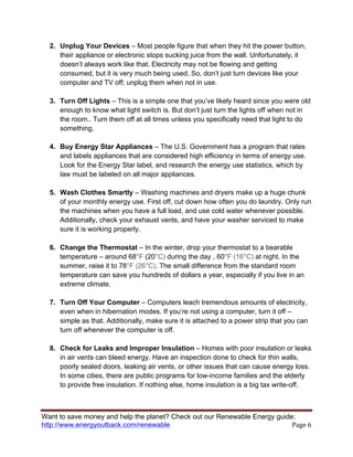Want to save money and help the planet? Check out our Renewable Energy guide:
http://www.energyoutback.com/renewable	
   Page	
  6	
  
2. Unplug Your Devices – Most people figure that when they hit the power button,
their appliance or electronic stops sucking juice from the wall. Unfortunately, it
doesn’t always work like that. Electricity may not be flowing and getting
consumed, but it is very much being used. So, don’t just turn devices like your
computer and TV off; unplug them when not in use.
3. Turn Off Lights – This is a simple one that you’ve likely heard since you were old
enough to know what light switch is. But don’t just turn the lights off when not in
the room.. Turn them off at all times unless you specifically need that light to do
something.
4. Buy Energy Star Appliances – The U.S. Government has a program that rates
and labels appliances that are considered high efficiency in terms of energy use.
Look for the Energy Star label, and research the energy use statistics, which by
law must be labeled on all major appliances.
5. Wash Clothes Smartly – Washing machines and dryers make up a huge chunk
of your monthly energy use. First off, cut down how often you do laundry. Only run
the machines when you have a full load, and use cold water whenever possible.
Additionally, check your exhaust vents, and have your washer serviced to make
sure it is working properly.
6. Change the Thermostat – In the winter, drop your thermostat to a bearable
temperature – around 68°F (20°C) during the day , 60°F (16°C) at night. In the
summer, raise it to 78°F (26°C). The small difference from the standard room
temperature can save you hundreds of dollars a year, especially if you live in an
extreme climate.
7. Turn Off Your Computer – Computers leach tremendous amounts of electricity,
even when in hibernation modes. If you’re not using a computer, turn it off –
simple as that. Additionally, make sure it is attached to a power strip that you can
turn off whenever the computer is off.
8. Check for Leaks and Improper Insulation – Homes with poor insulation or leaks
in air vents can bleed energy. Have an inspection done to check for thin walls,
poorly sealed doors, leaking air vents, or other issues that can cause energy loss.
In some cities, there are public programs for low-income families and the elderly
to provide free insulation. If nothing else, home insulation is a big tax write-off.
 