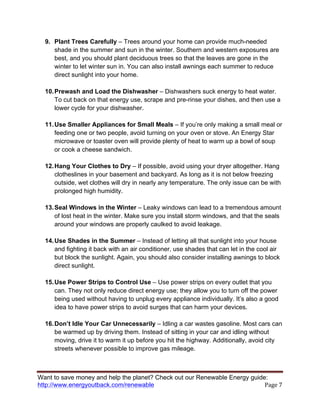 Want to save money and help the planet? Check out our Renewable Energy guide:
http://www.energyoutback.com/renewable	
   Page	
  7	
  
9. Plant Trees Carefully – Trees around your home can provide much-needed
shade in the summer and sun in the winter. Southern and western exposures are
best, and you should plant deciduous trees so that the leaves are gone in the
winter to let winter sun in. You can also install awnings each summer to reduce
direct sunlight into your home.
10.Prewash and Load the Dishwasher – Dishwashers suck energy to heat water.
To cut back on that energy use, scrape and pre-rinse your dishes, and then use a
lower cycle for your dishwasher.
11.Use Smaller Appliances for Small Meals – If you’re only making a small meal or
feeding one or two people, avoid turning on your oven or stove. An Energy Star
microwave or toaster oven will provide plenty of heat to warm up a bowl of soup
or cook a cheese sandwich.
12.Hang Your Clothes to Dry – If possible, avoid using your dryer altogether. Hang
clotheslines in your basement and backyard. As long as it is not below freezing
outside, wet clothes will dry in nearly any temperature. The only issue can be with
prolonged high humidity.
13.Seal Windows in the Winter – Leaky windows can lead to a tremendous amount
of lost heat in the winter. Make sure you install storm windows, and that the seals
around your windows are properly caulked to avoid leakage.
14.Use Shades in the Summer – Instead of letting all that sunlight into your house
and fighting it back with an air conditioner, use shades that can let in the cool air
but block the sunlight. Again, you should also consider installing awnings to block
direct sunlight.
15.Use Power Strips to Control Use – Use power strips on every outlet that you
can. They not only reduce direct energy use; they allow you to turn off the power
being used without having to unplug every appliance individually. It’s also a good
idea to have power strips to avoid surges that can harm your devices.
16.Don’t Idle Your Car Unnecessarily – Idling a car wastes gasoline. Most cars can
be warmed up by driving them. Instead of sitting in your car and idling without
moving, drive it to warm it up before you hit the highway. Additionally, avoid city
streets whenever possible to improve gas mileage.
 
