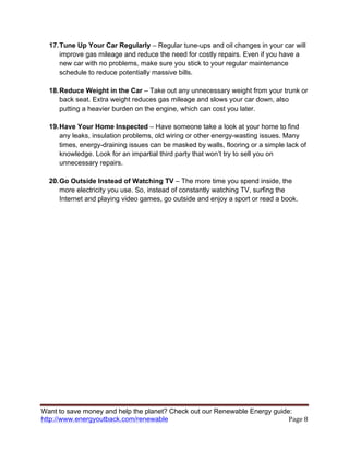 Want to save money and help the planet? Check out our Renewable Energy guide:
http://www.energyoutback.com/renewable	
   Page	
  8	
  
17.Tune Up Your Car Regularly – Regular tune-ups and oil changes in your car will
improve gas mileage and reduce the need for costly repairs. Even if you have a
new car with no problems, make sure you stick to your regular maintenance
schedule to reduce potentially massive bills.
18.Reduce Weight in the Car – Take out any unnecessary weight from your trunk or
back seat. Extra weight reduces gas mileage and slows your car down, also
putting a heavier burden on the engine, which can cost you later.
19.Have Your Home Inspected – Have someone take a look at your home to find
any leaks, insulation problems, old wiring or other energy-wasting issues. Many
times, energy-draining issues can be masked by walls, flooring or a simple lack of
knowledge. Look for an impartial third party that won’t try to sell you on
unnecessary repairs.
20.Go Outside Instead of Watching TV – The more time you spend inside, the
more electricity you use. So, instead of constantly watching TV, surfing the
Internet and playing video games, go outside and enjoy a sport or read a book.
 