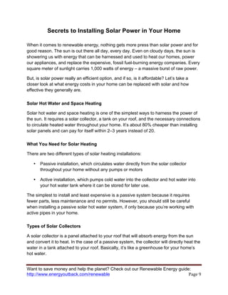 Want to save money and help the planet? Check out our Renewable Energy guide:
http://www.energyoutback.com/renewable	
   Page	
  9	
  
Secrets to Installing Solar Power in Your Home
When it comes to renewable energy, nothing gets more press than solar power and for
good reason. The sun is out there all day, every day. Even on cloudy days, the sun is
showering us with energy that can be harnessed and used to heat our homes, power
our appliances, and replace the expensive, fossil fuel-burning energy companies. Every
square meter of sunlight carries 1,000 watts of energy – a massive burst of raw power.
But, is solar power really an efficient option, and if so, is it affordable? Let’s take a
closer look at what energy costs in your home can be replaced with solar and how
effective they generally are.
Solar Hot Water and Space Heating
Solar hot water and space heating is one of the simplest ways to harness the power of
the sun. It requires a solar collector, a tank on your roof, and the necessary connections
to circulate heated water throughout your home. It’s about 80% cheaper than installing
solar panels and can pay for itself within 2–3 years instead of 20.
What You Need for Solar Heating
There are two different types of solar heating installations:
• Passive installation, which circulates water directly from the solar collector
throughout your home without any pumps or motors
• Active installation, which pumps cold water into the collector and hot water into
your hot water tank where it can be stored for later use.
The simplest to install and least expensive is a passive system because it requires
fewer parts, less maintenance and no permits. However, you should still be careful
when installing a passive solar hot water system, if only because you’re working with
active pipes in your home.
Types of Solar Collectors
A solar collector is a panel attached to your roof that will absorb energy from the sun
and convert it to heat. In the case of a passive system, the collector will directly heat the
water in a tank attached to your roof. Basically, it’s like a greenhouse for your home’s
hot water.
 