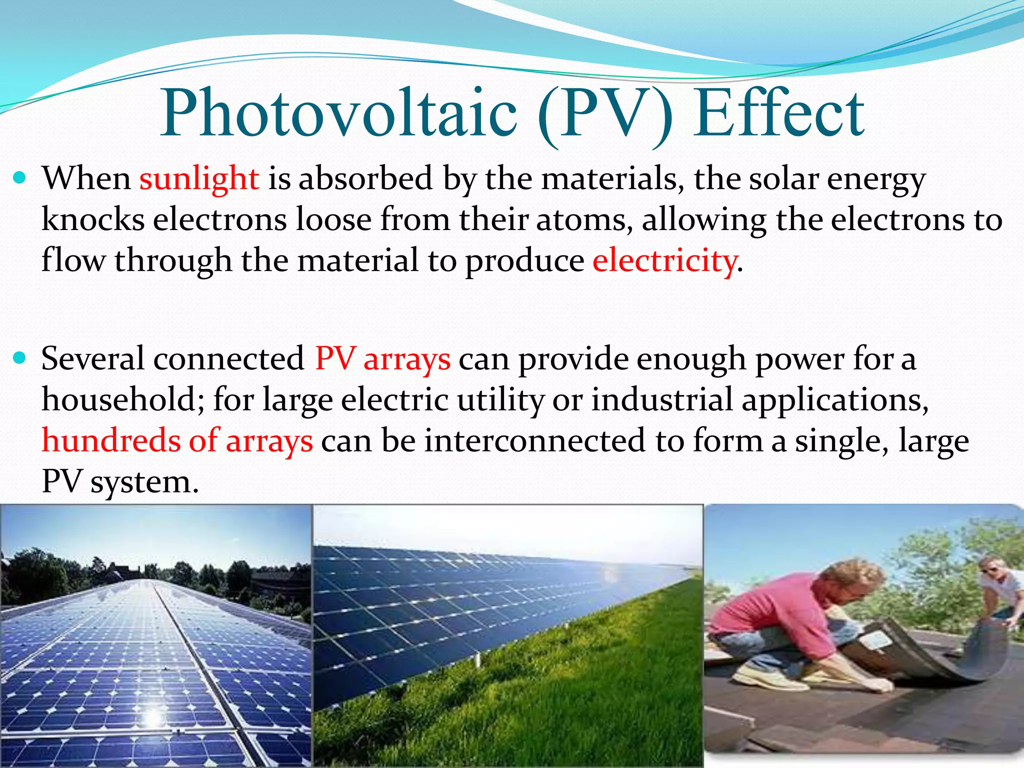 Photovoltaic (PV) Effect
 When sunlight is absorbed by the materials, the solar energy
  knocks electrons loose from their atoms, allowing the electrons to
  flow through the material to produce electricity.

 Several connected PV arrays can provide enough power for a
  household; for large electric utility or industrial applications,
  hundreds of arrays can be interconnected to form a single, large
  PV system.
 
