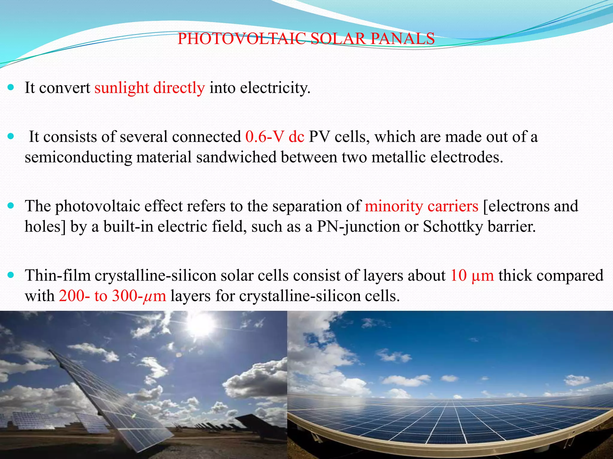 PHOTOVOLTAIC SOLAR PANALS

 It convert sunlight directly into electricity.


 It consists of several connected 0.6-V dc PV cells, which are made out of a
  semiconducting material sandwiched between two metallic electrodes.

 The photovoltaic effect refers to the separation of minority carriers [electrons and
  holes] by a built-in electric field, such as a PN-junction or Schottky barrier.

 Thin-film crystalline-silicon solar cells consist of layers about 10 µm thick compared
  with 200- to 300-µm layers for crystalline-silicon cells.
 