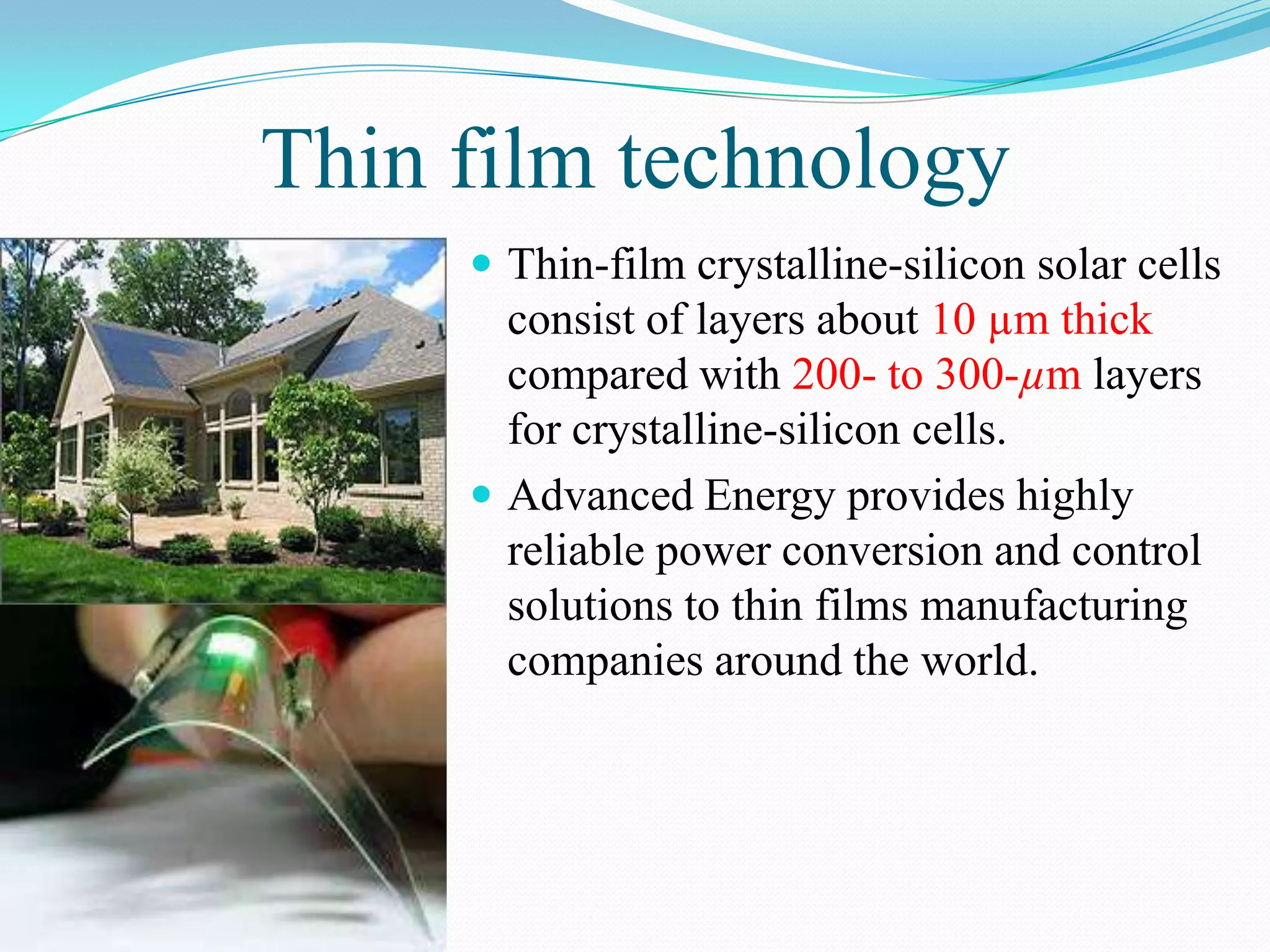 Thin film technology
      Thin-film crystalline-silicon solar cells
       consist of layers about 10 µm thick
       compared with 200- to 300-µm layers
       for crystalline-silicon cells.
      Advanced Energy provides highly
       reliable power conversion and control
       solutions to thin films manufacturing
       companies around the world.
 