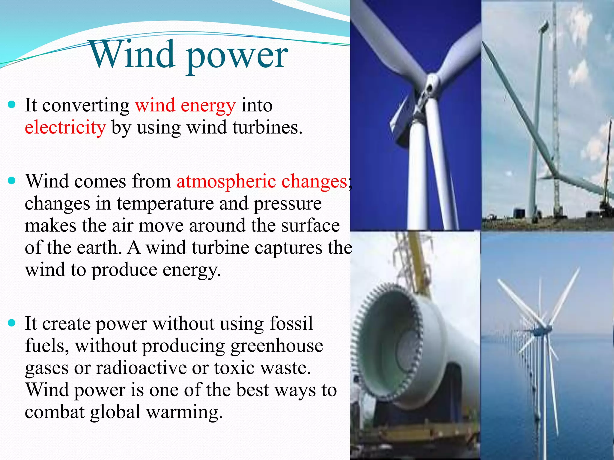 Wind power
 It converting wind energy into
  electricity by using wind turbines.

 Wind comes from atmospheric changes;
  changes in temperature and pressure
  makes the air move around the surface
  of the earth. A wind turbine captures the
  wind to produce energy.

 It create power without using fossil
  fuels, without producing greenhouse
  gases or radioactive or toxic waste.
  Wind power is one of the best ways to
  combat global warming.
 